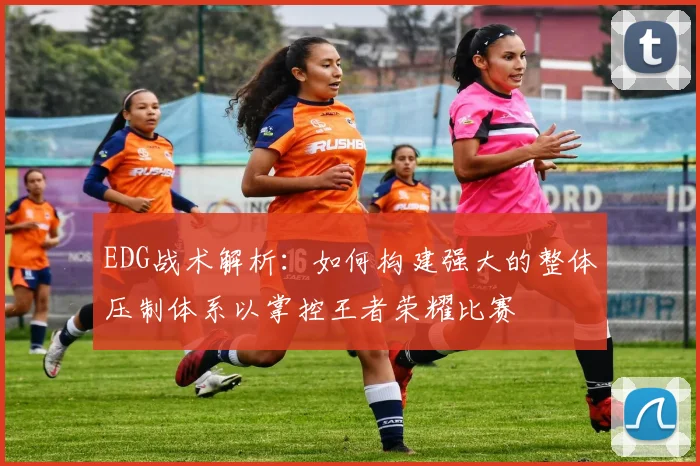 EDG战术解析：如何构建强大的整体压制体系以掌控王者荣耀比赛