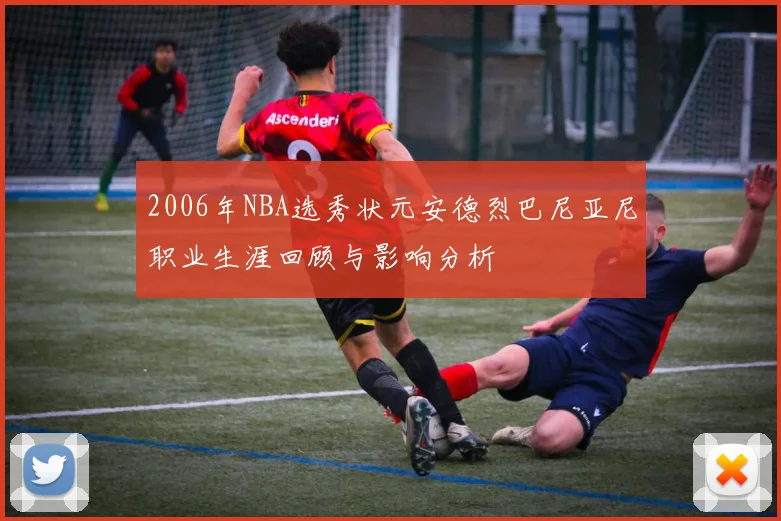 2006年NBA选秀状元安德烈巴尼亚尼职业生涯回顾与影响分析