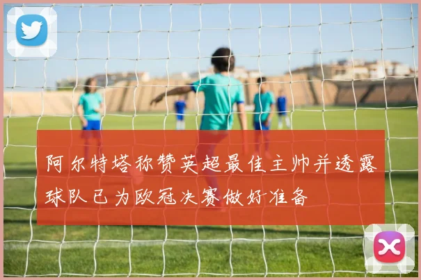 阿尔特塔称赞英超最佳主帅并透露球队已为欧冠决赛做好准备